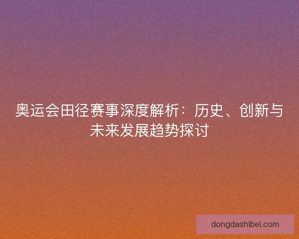 奥运会田径赛事深度解析:历史、创新与未来发展趋势探讨 奥运会田径赛事深度解析:历史、创新与未来发展趋势探讨