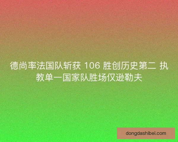 德尚率法国队斩获 106 胜创历史第二 执教单一国家队胜场仅逊勒夫