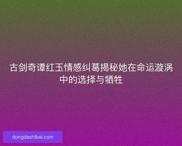 古剑奇谭红玉情感纠葛揭秘她在命运漩涡中的选择与牺牲