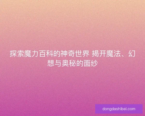 探索魔力百科的神奇世界 揭开魔法、幻想与奥秘的面纱