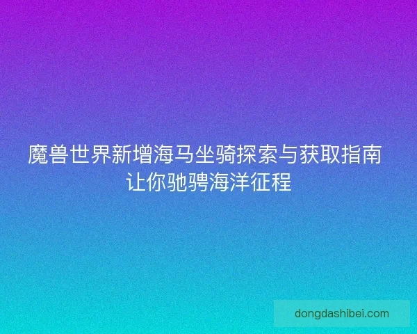 魔兽世界新增海马坐骑探索与获取指南 让你驰骋海洋征程