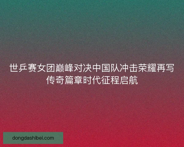 世乒赛女团巅峰对决中国队冲击荣耀再写传奇篇章时代征程启航