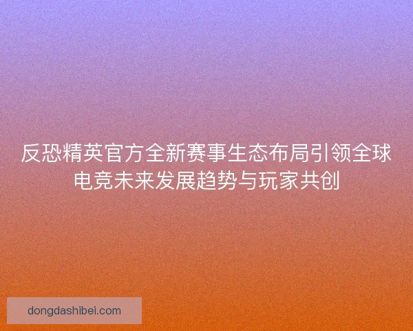 反恐精英官方全新赛事生态布局引领全球电竞未来发展趋势与玩家共创