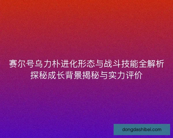 赛尔号乌力朴进化形态与战斗技能全解析探秘成长背景揭秘与实力评价