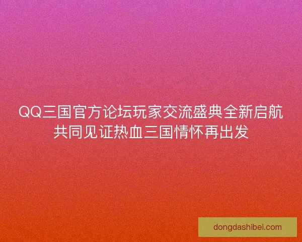 QQ三国官方论坛玩家交流盛典全新启航共同见证热血三国情怀再出发