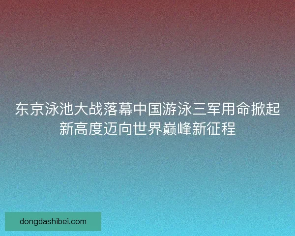 东京泳池大战落幕中国游泳三军用命掀起新高度迈向世界巅峰新征程