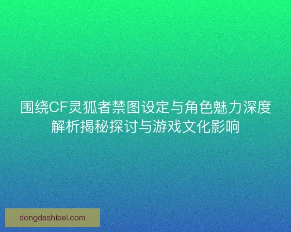 围绕CF灵狐者禁图设定与角色魅力深度解析揭秘探讨与游戏文化影响