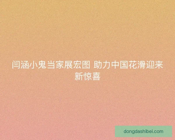 闫涵小鬼当家展宏图 助力中国花滑迎来新惊喜 闫涵小鬼当家展宏图 助力中国花滑迎来新惊喜