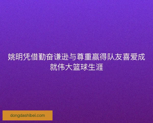 姚明凭借勤奋谦逊与尊重赢得队友喜爱成就伟大篮球生涯