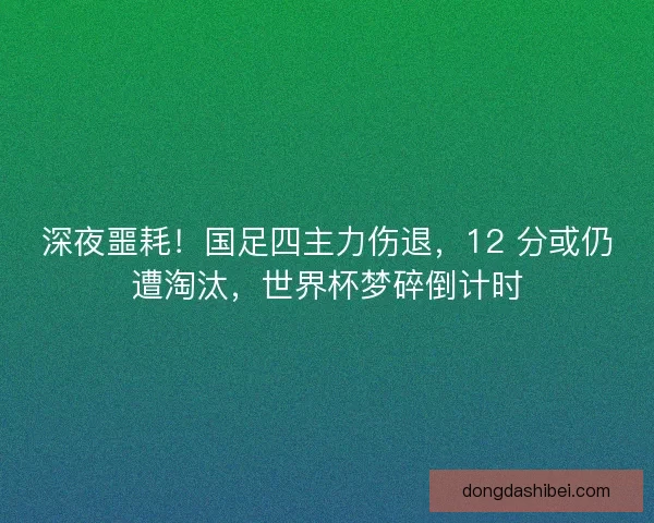 深夜噩耗！国足四主力伤退，12 分或仍遭淘汰，世界杯梦碎倒计时