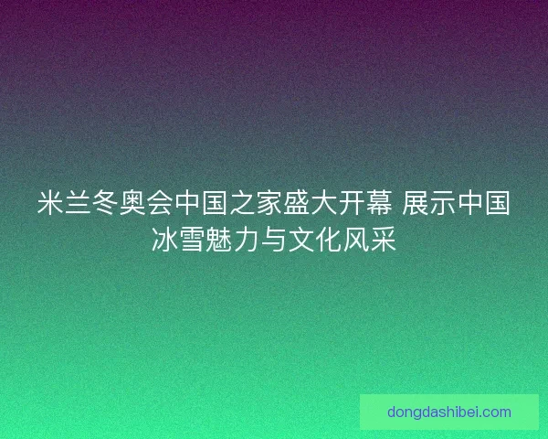 米兰冬奥会中国之家盛大开幕 展示中国冰雪魅力与文化风采