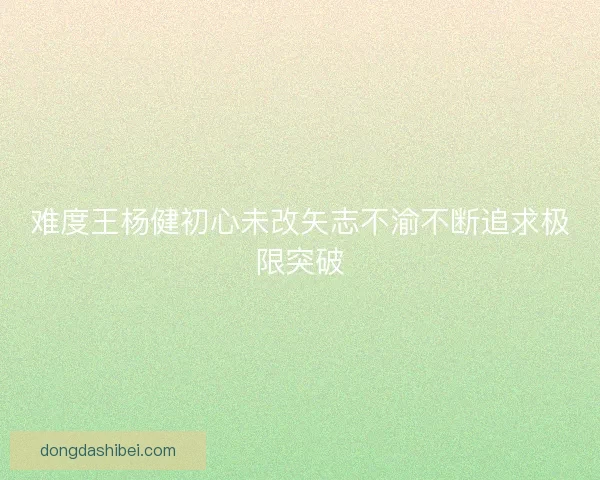 难度王杨健初心未改矢志不渝不断追求极限突破