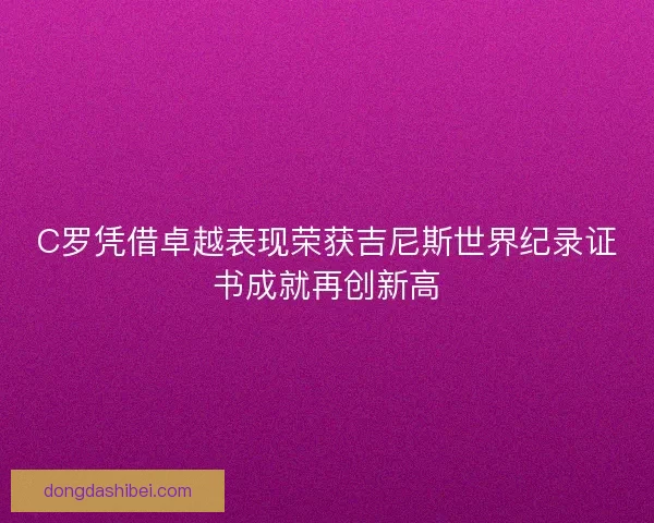 C罗凭借卓越表现荣获吉尼斯世界纪录证书成就再创新高 C罗凭借卓越表现荣获吉尼斯世界纪录证书成就再创新高