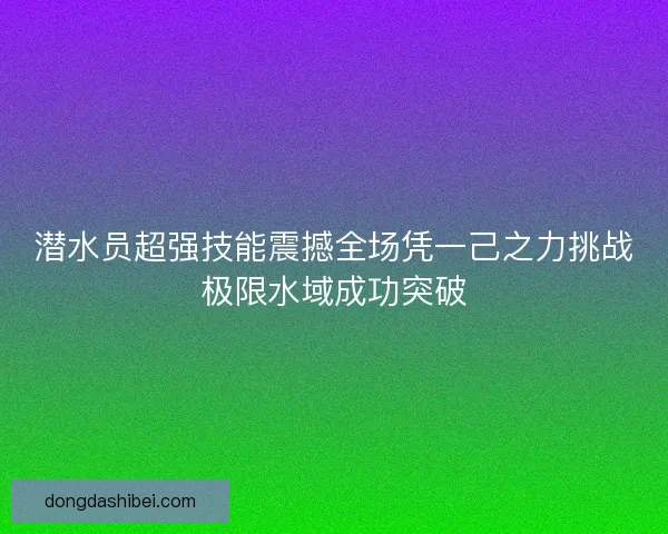 潜水员超强技能震撼全场凭一己之力挑战极限水域成功突破 潜水员超强技能震撼全场凭一己之力挑战极限水域成功突破