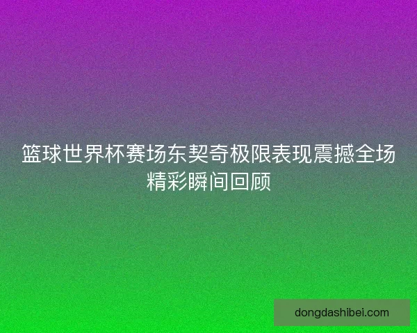 篮球世界杯赛场东契奇极限表现震撼全场精彩瞬间回顾