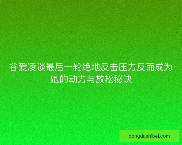 谷爱凌谈最后一轮绝地反击压力反而成为她的动力与放松秘诀