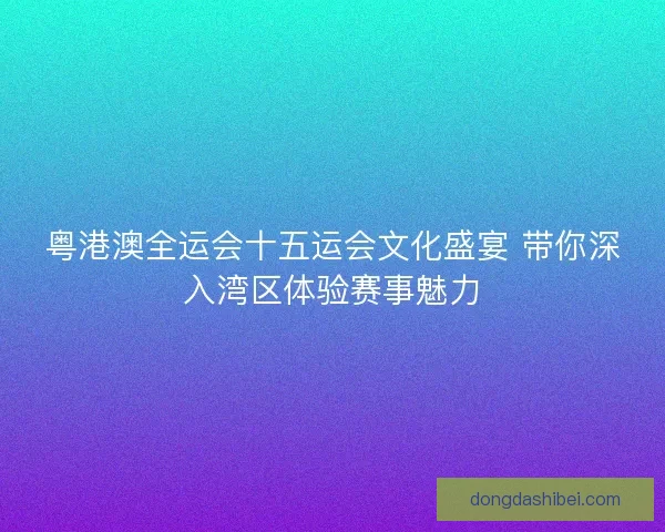 粤港澳全运会十五运会文化盛宴 带你深入湾区体验赛事魅力