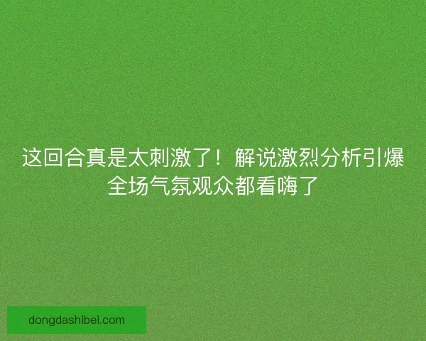 这回合真是太刺激了!解说激烈分析引爆全场气氛观众都看嗨了 这回合真是太刺激了!解说激烈分析引爆全场气氛观众都看嗨了