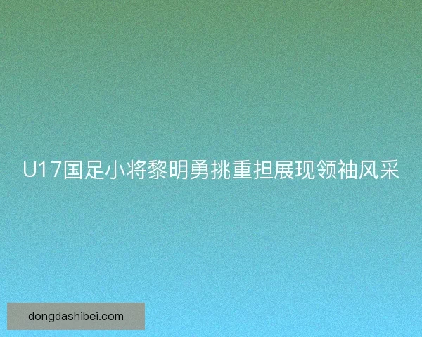U17国足小将黎明勇挑重担展现领袖风采 U17国足小将黎明勇挑重担展现领袖风采