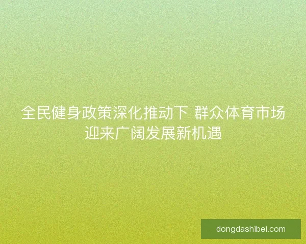 全民健身政策深化推动下 群众体育市场迎来广阔发展新机遇