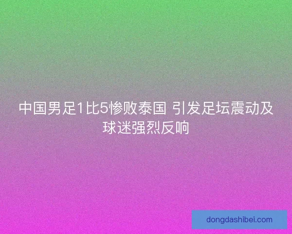中国男足1比5惨败泰国 引发足坛震动及球迷强烈反响