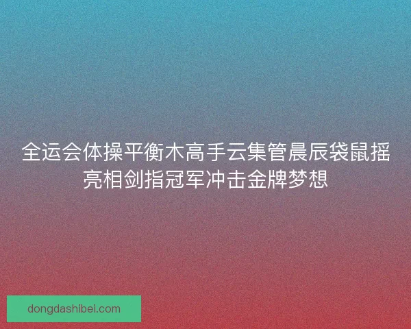全运会体操平衡木高手云集管晨辰袋鼠摇亮相剑指冠军冲击金牌梦想