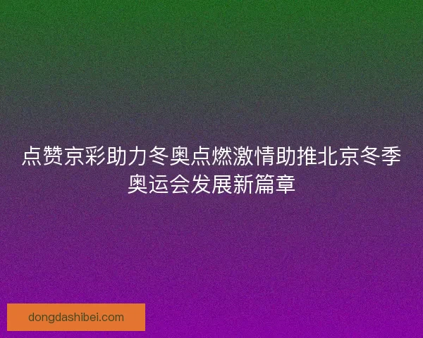 点赞京彩助力冬奥点燃激情助推北京冬季奥运会发展新篇章 点赞京彩助力冬奥点燃激情助推北京冬季奥运会发展新篇章
