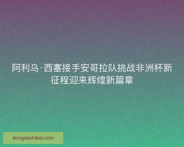 阿利乌·西塞接手安哥拉队挑战非洲杯新征程迎来辉煌新篇章