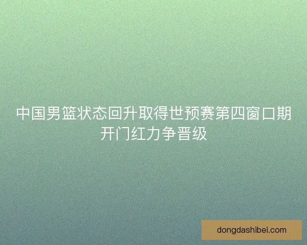 中国男篮状态回升取得世预赛第四窗口期开门红力争晋级