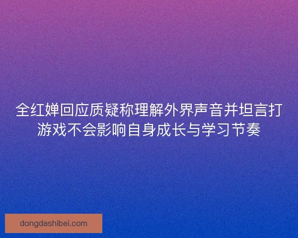 全红婵回应质疑称理解外界声音并坦言打游戏不会影响自身成长与学习节奏