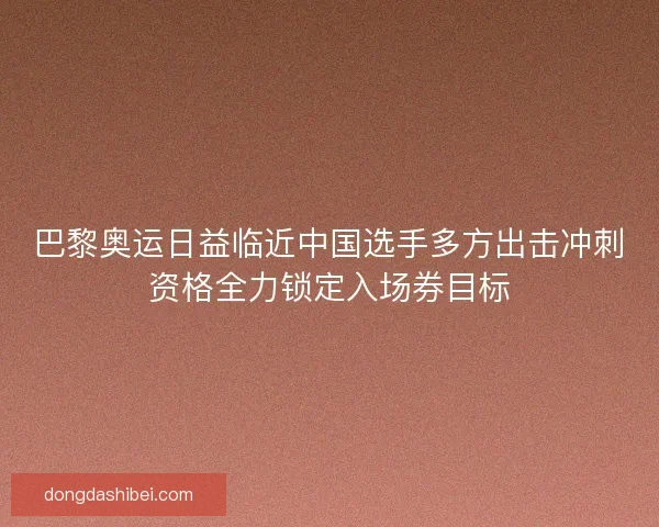 巴黎奥运日益临近中国选手多方出击冲刺资格全力锁定入场券目标