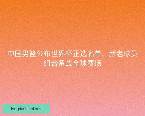 中国男篮公布世界杯正选名单,新老球员组合备战全球赛场 中国男篮公布世界杯正选名单,新老球员组合备战全球赛场