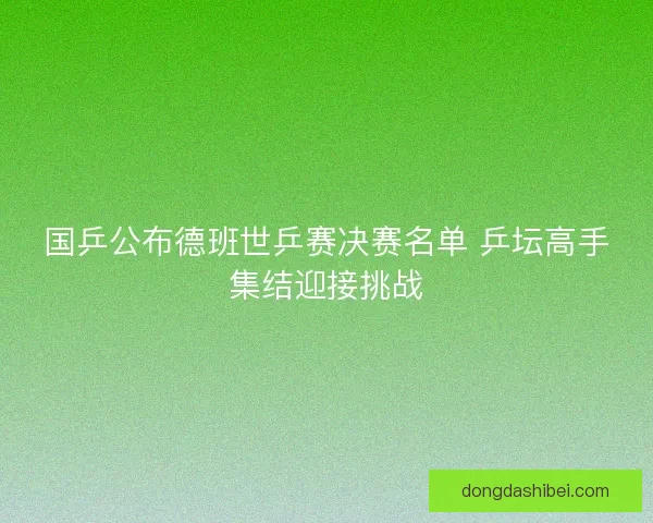 国乒公布德班世乒赛决赛名单 乒坛高手集结迎接挑战
