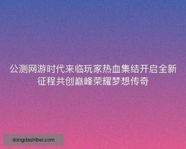 公测网游时代来临玩家热血集结开启全新征程共创巅峰荣耀梦想传奇 公测网游时代来临玩家热血集结开启全新征程共创巅峰荣耀梦想传奇